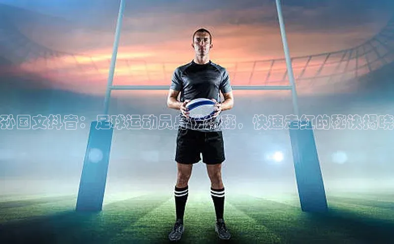 天富测速网页版登录入口哇咔哇咔文化孙国文抖音：足球运动员身份揭秘，快速走红的秘诀揭晓