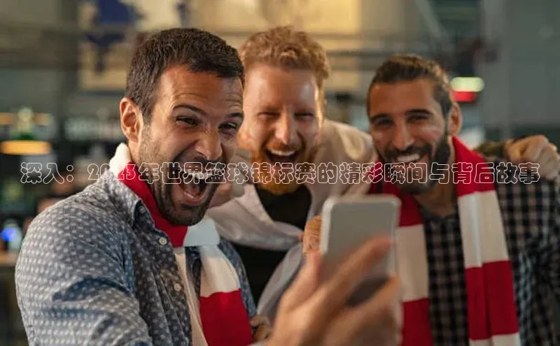 深入：2023年世界篮球锦标赛的精彩瞬间与背后故事