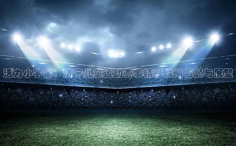 活力小宇宙：济宁儿童运动赛事精彩瞬间回顾与展望
