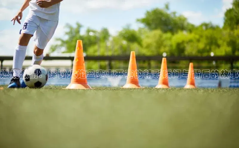燃烧激情：探讨火焰蓝赛事开赛的精彩瞬间与背后的故事