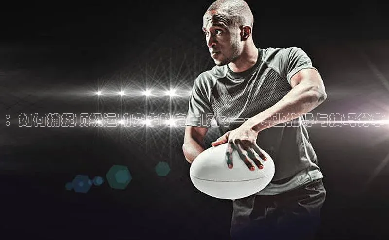 ：如何捕捉顶级运动赛事的完美瞬间——专业指导与技巧分享