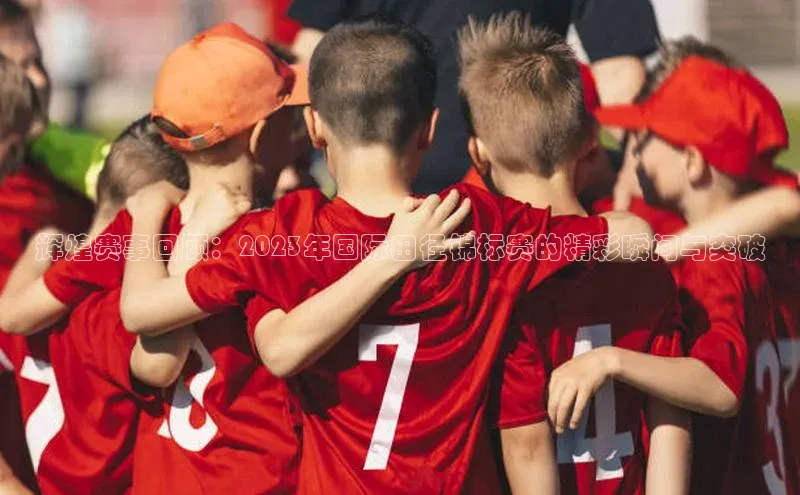 辉煌赛事回顾：2023年国际田径锦标赛的精彩瞬间与突破