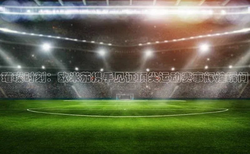 璀璨时刻：欧米茄携手见证顶尖运动赛事辉煌瞬间